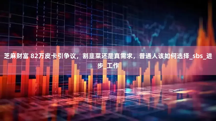 芝麻财富 82万皮卡引争议，割韭菜还是真需求，普通人该如何选择_sbs_进步_工作