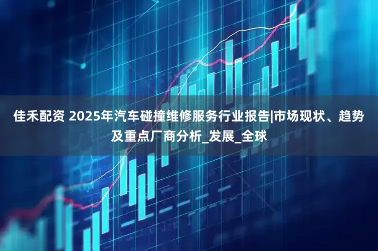 佳禾配资 2025年汽车碰撞维修服务行业报告|市场现状、趋势及重点厂商分析_发展_全球