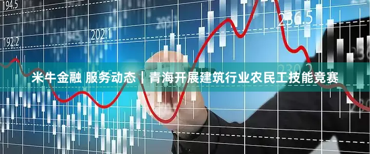 米牛金融 服务动态｜青海开展建筑行业农民工技能竞赛