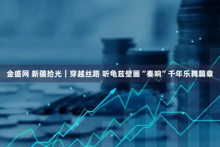 金盛网 新疆拾光｜穿越丝路 听龟兹壁画“奏响”千年乐舞篇章