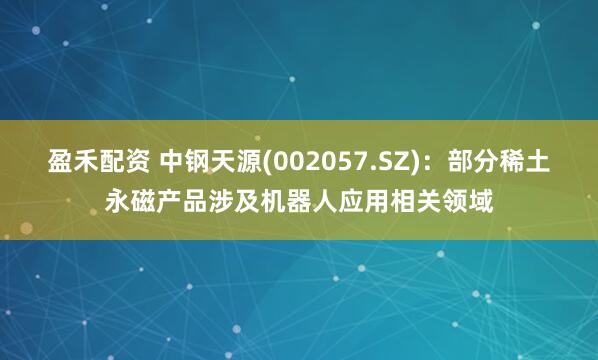 盈禾配资 中钢天源(002057.SZ)：部分稀土永磁产品涉及机器人应用相关领域