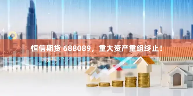 恒信期货 688089，重大资产重组终止！