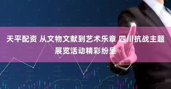 天平配资 从文物文献到艺术乐章 四川抗战主题展览活动精彩纷呈