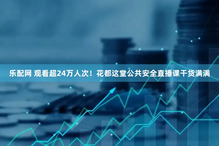 乐配网 观看超24万人次！花都这堂公共安全直播课干货满满