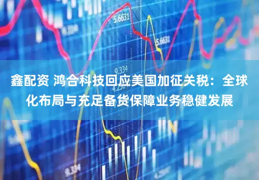 鑫配资 鸿合科技回应美国加征关税：全球化布局与充足备货保障业务稳健发展