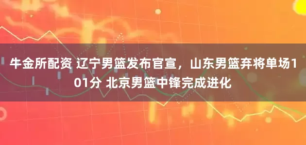 牛金所配资 辽宁男篮发布官宣，山东男篮弃将单场101分 北京男篮中锋完成进化