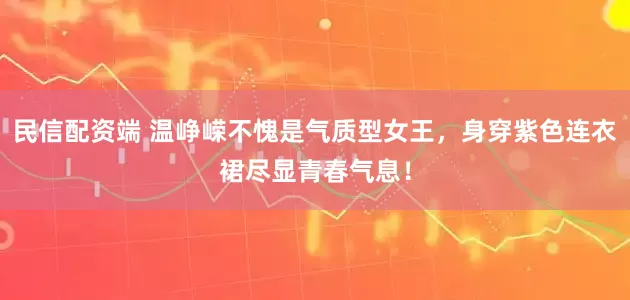 民信配资端 温峥嵘不愧是气质型女王，身穿紫色连衣裙尽显青春气息！