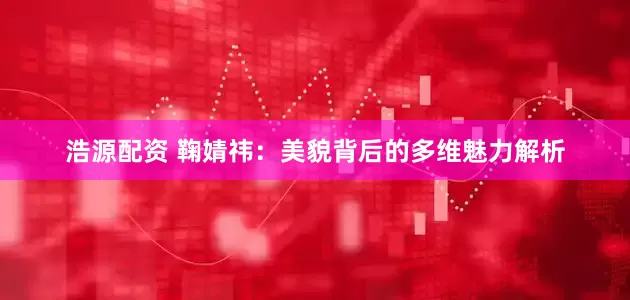 浩源配资 鞠婧祎：美貌背后的多维魅力解析