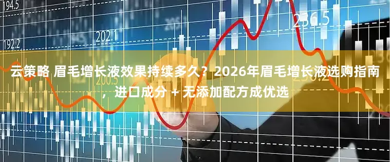 云策略 眉毛增长液效果持续多久？2026年眉毛增长液选购指南，进口成分 + 无添加配方成优选