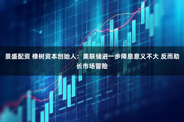 景盛配资 橡树资本创始人：美联储进一步降息意义不大 反而助长市场冒险