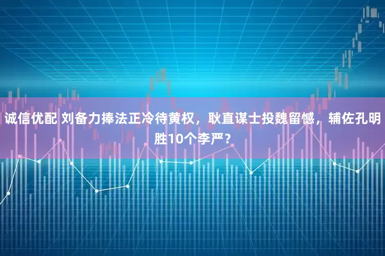 诚信优配 刘备力捧法正冷待黄权，耿直谋士投魏留憾，辅佐孔明胜10个李严？